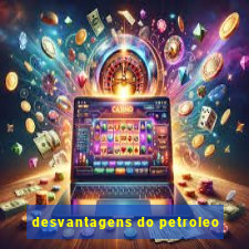 desvantagens do petroleo